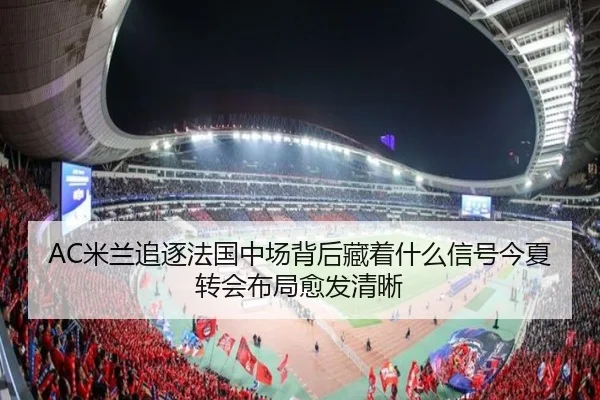 AC米兰追逐法国中场背后藏着什么信号今夏转会布局愈发清晰